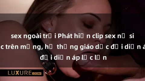 sex ngoài trời Phát hiện clip sex nữ sinh gây sốc trên mạng, hệ thống giáo dục đối diện áp lực lớn