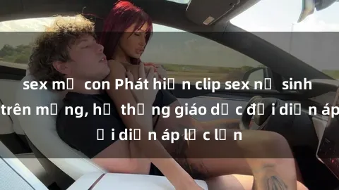 sex mẹ con Phát hiện clip sex nữ sinh gây sốc trên mạng, hệ thống giáo dục đối diện áp lực lớn