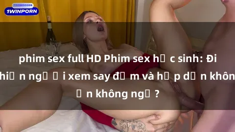 phim sex full HD Phim sex học sinh: Điều gì khiến người xem say đắm và hấp dẫn không ngờ?