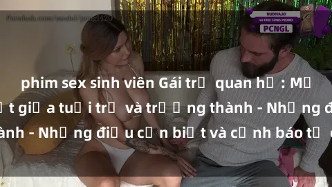 phim sex sinh viên Gái trẻ quan hệ: Mối quan hệ khác biệt giữa tuổi trẻ và trưởng thành - Những điều cần biết và cảnh báo từ chuyên gia
