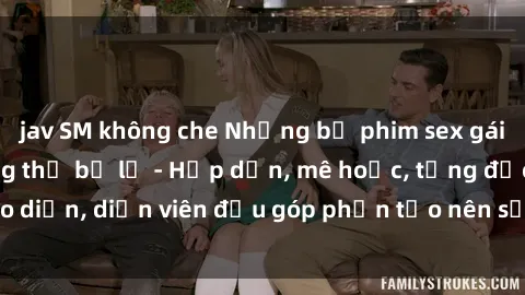 jav SM không che Những bộ phim sex gái già đỉnh cao không thể bỏ lỡ - Hấp dẫn, mê hoặc, từng đạo diễn, diễn viên đều góp phần tạo nên sự hấp dẫn, kích thích.