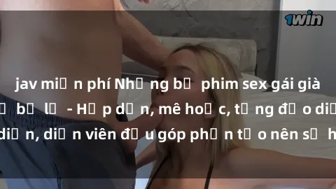 jav miễn phí Những bộ phim sex gái già đỉnh cao không thể bỏ lỡ - Hấp dẫn, mê hoặc, từng đạo diễn, diễn viên đều góp phần tạo nên sự hấp dẫn, kích thích.