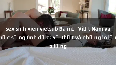 sex sinh viên vietsub Bà mẹ Việt Nam và cuộc sống tình dục: Sự thật và những lo lắng