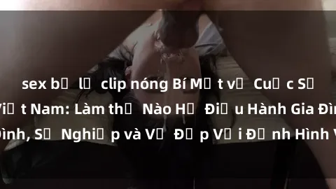 sex bị lộ clip nóng Bí Mật về Cuộc Sống Của Các MILF Việt Nam: Làm thế Nào Họ Điều Hành Gia Đình, Sự Nghiệp và Vẻ Đẹp Với Định Hình Văn Hóa Đương Đại