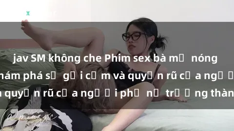 jav SM không che Phim sex bà mẹ nóng bỏng: Hành trình khám phá sự gợi cảm và quyến rũ của người phụ nữ trưởng thành.