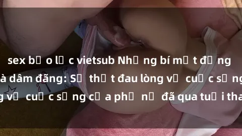 sex bạo lực vietsub Những bí mật đằng sau vẻ ngoài gái già dâm đãng: Sự thật đau lòng về cuộc sống của phụ nữ đã qua tuổi thanh xuân