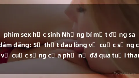 phim sex học sinh Những bí mật đằng sau vẻ ngoài gái già dâm đãng: Sự thật đau lòng về cuộc sống của phụ nữ đã qua tuổi thanh xuân