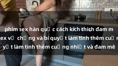 phim sex hàn quốc cách kích thích đam mê trong hôn nhân: Sex vợ chồng và bí quyết làm tình thêm cuồng nhiệt và đam mê