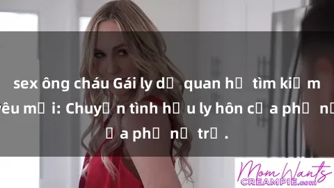 sex ông cháu Gái ly dị quan hệ tìm kiếm tình yêu mới: Chuyện tình hậu ly hôn của phụ nữ trẻ.