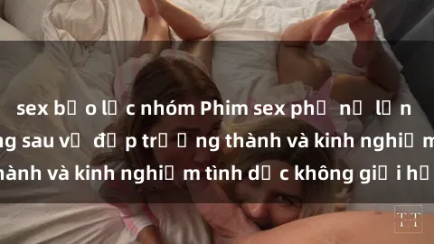 sex bạo lực nhóm Phim sex phụ nữ lớn tuổi: Sức hút đằng sau vẻ đẹp trưởng thành và kinh nghiệm tình dục không giới hạn
