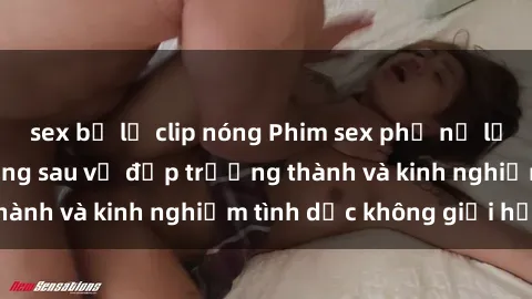 sex bị lộ clip nóng Phim sex phụ nữ lớn tuổi: Sức hút đằng sau vẻ đẹp trưởng thành và kinh nghiệm tình dục không giới hạn