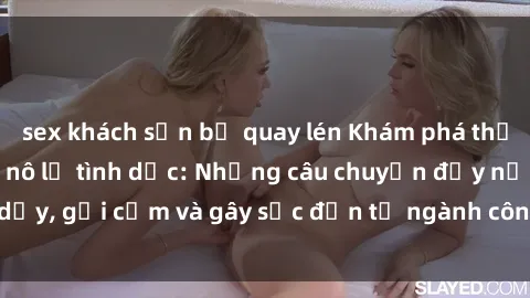 sex khách sạn bị quay lén Khám phá thế giới của phim sex nô lệ tình dục: Những câu chuyện đầy nổi dậy, gợi cảm và gây sốc đến từ ngành công nghiệp giải trí đen tối