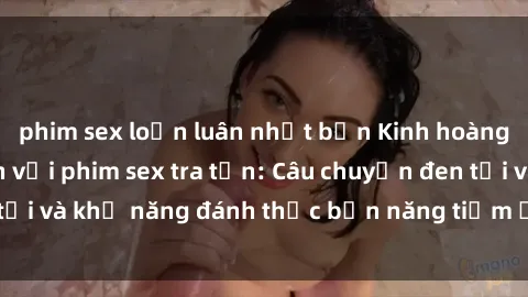 phim sex loạn luân nhật bản Kinh hoàng và đầy kích thích với phim sex tra tấn: Câu chuyện đen tối và khả năng đánh thức bản năng tiềm ẩn trong con người