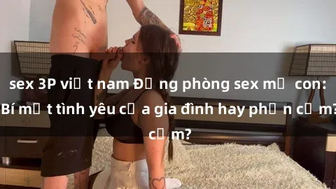 sex 3P việt nam Động phòng sex mẹ con: Bí mật tình yêu của gia đình hay phản cảm?