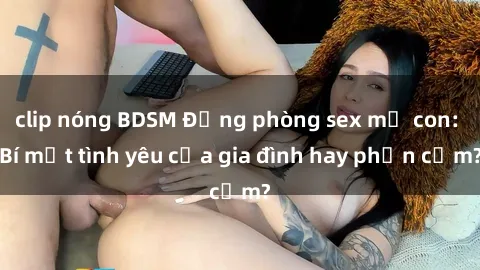 clip nóng BDSM Động phòng sex mẹ con: Bí mật tình yêu của gia đình hay phản cảm?