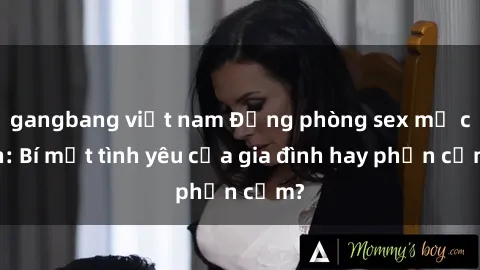 gangbang việt nam Động phòng sex mẹ con: Bí mật tình yêu của gia đình hay phản cảm?