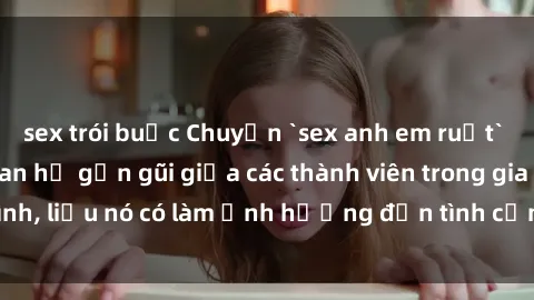 sex trói buộc Chuyện `sex anh em ruột` - Đề cập đến quan hệ gần gũi giữa các thành viên trong gia đình, liệu nó có làm ảnh hưởng đến tình cảm gia đình hay không?