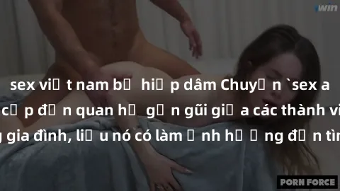 sex việt nam bị hiếp dâm Chuyện `sex anh em ruột` - Đề cập đến quan hệ gần gũi giữa các thành viên trong gia đình, liệu nó có làm ảnh hưởng đến tình cảm gia đình hay không?
