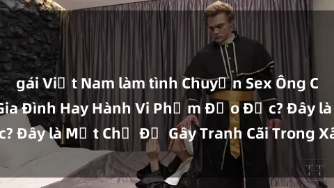 gái Việt Nam làm tình Chuyện Sex Ông Cháu: Mối Quan Hệ Gia Đình Hay Hành Vi Phạm Đạo Đức? Đây là Một Chủ Đề Gây Tranh Cãi Trong Xã Hội Hiện Nay.