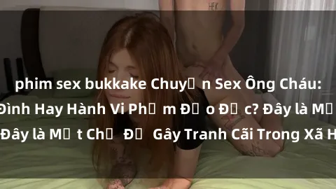 phim sex bukkake Chuyện Sex Ông Cháu: Mối Quan Hệ Gia Đình Hay Hành Vi Phạm Đạo Đức? Đây là Một Chủ Đề Gây Tranh Cãi Trong Xã Hội Hiện Nay.
