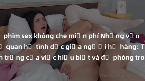 phim sex không che miễn phí Những vấn đề đáng quan tâm về quan hệ tình dục giữa người họ hàng: Tầm quan trọng của việc hiểu biết và đề phòng trong việc tiếp xúc trong gia đình.