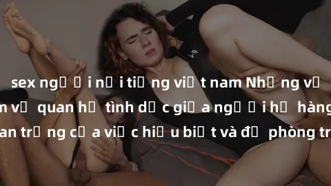 sex người nổi tiếng việt nam Những vấn đề đáng quan tâm về quan hệ tình dục giữa người họ hàng: Tầm quan trọng của việc hiểu biết và đề phòng trong việc tiếp xúc trong gia đình.