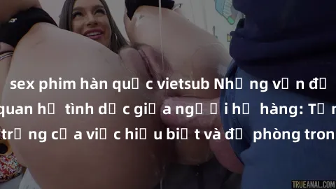 sex phim hàn quốc vietsub Những vấn đề đáng quan tâm về quan hệ tình dục giữa người họ hàng: Tầm quan trọng của việc hiểu biết và đề phòng trong việc tiếp xúc trong gia đình.