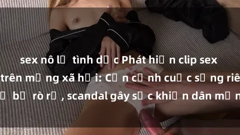 sex nô lệ tình dục Phát hiện clip sex quay lén hot nhất trên mạng xã hội: Cận cảnh cuộc sống riêng tư bị rò rỉ, scandal gây sốc khiến dân mạng không khỏi bàng hoàng