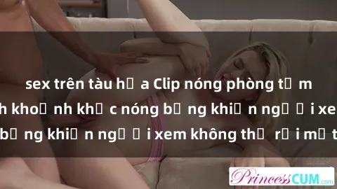 sex trên tàu hỏa Clip nóng phòng tắm gây sốt: Cận cảnh khoảnh khắc nóng bỏng khiến người xem không thể rời mắt