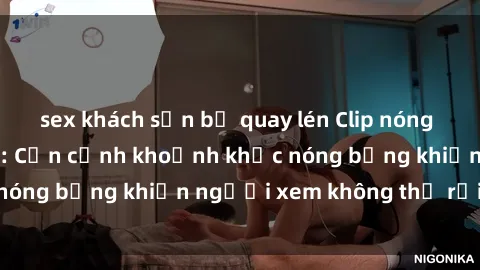 sex khách sạn bị quay lén Clip nóng phòng tắm gây sốt: Cận cảnh khoảnh khắc nóng bỏng khiến người xem không thể rời mắt