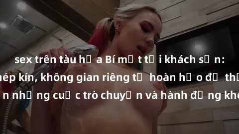 sex trên tàu hỏa Bí mật tại khách sạn: Phòng quay lén khép kín, không gian riêng tư hoàn hảo để thực hiện những cuộc trò chuyện và hành động không bị người khác phát hiện.