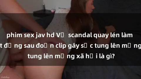 phim sex jav hd Vụ scandal quay lén làm tình: Sự thật đằng sau đoạn clip gây sốc tung lên mạng xã hội là gì?