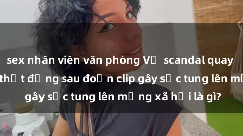 sex nhân viên văn phòng Vụ scandal quay lén làm tình: Sự thật đằng sau đoạn clip gây sốc tung lên mạng xã hội là gì?