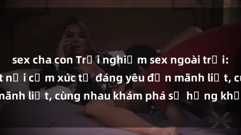 sex cha con Trải nghiệm sex ngoài trời: Khi thiên nhiên kết nối cảm xúc từ đáng yêu đến mãnh liệt, cùng nhau khám phá sự hứng khởi và thú vị.