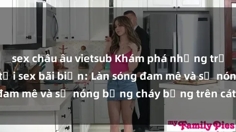 sex châu âu vietsub Khám phá những trải nghiệm độc đáo tại sex bãi biển: Làn sóng đam mê và sự nóng bỏng cháy bỏng trên cát trắng