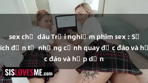 sex chị dâu Trải nghiệm phim sex : Sự kích thích đến từ những cảnh quay độc đáo và hấp dẫn