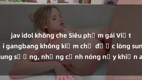 jav idol không che Siêu phẩm gái Việt tham gia trong buổi gangbang không kiềm chế được lòng sung sướng, những cảnh nóng nảy khiến ai cũng phải mãn nhãn
