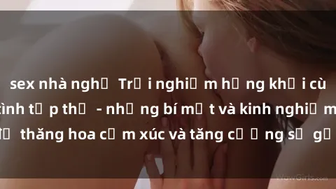 sex nhà nghỉ Trải nghiệm hứng khởi cùng với việc làm tình tập thể - những bí mật và kinh nghiệm để thăng hoa cảm xúc và tăng cường sự gắn kết trong mối quan hệ