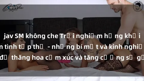 jav SM không che Trải nghiệm hứng khởi cùng với việc làm tình tập thể - những bí mật và kinh nghiệm để thăng hoa cảm xúc và tăng cường sự gắn kết trong mối quan hệ