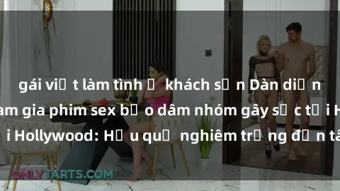 gái việt làm tình ở khách sạn Dàn diễn viên nổi tiếng tham gia phim sex bạo dâm nhóm gây sốc tại Hollywood: Hậu quả nghiêm trọng đến tâm lý của các nghệ sĩ