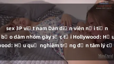sex 3P việt nam Dàn diễn viên nổi tiếng tham gia phim sex bạo dâm nhóm gây sốc tại Hollywood: Hậu quả nghiêm trọng đến tâm lý của các nghệ sĩ