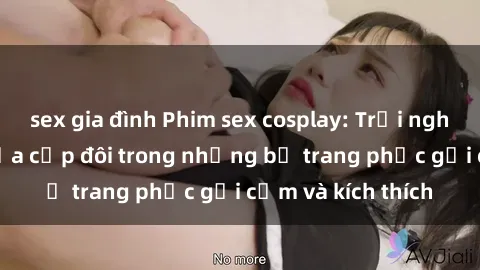 sex gia đình Phim sex cosplay: Trải nghiệm tuyệt vời của cặp đôi trong những bộ trang phục gợi cảm và kích thích