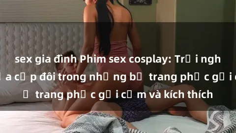sex gia đình Phim sex cosplay: Trải nghiệm tuyệt vời của cặp đôi trong những bộ trang phục gợi cảm và kích thích