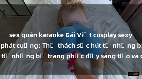 sex quán karaoke Gái Việt cosplay sexy khiến fan hâm mộ phát cuồng: Thử thách sức hút từ những bộ trang phục đầy sáng tạo và quyến rũ!