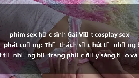 phim sex học sinh Gái Việt cosplay sexy khiến fan hâm mộ phát cuồng: Thử thách sức hút từ những bộ trang phục đầy sáng tạo và quyến rũ!