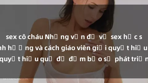 sex cô cháu Những vấn đề về sex học sinh: Các yếu tố ảnh hưởng và cách giáo viên giải quyết hiệu quả để đảm bảo sự phát triển toàn diện.