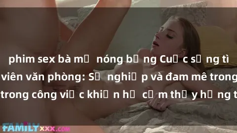 phim sex bà mẹ nóng bỏng Cuộc sống tình dục của nhân viên văn phòng: Sự nghiệp và đam mê trong công việc khiến họ cảm thấy hứng thú với tình dục?