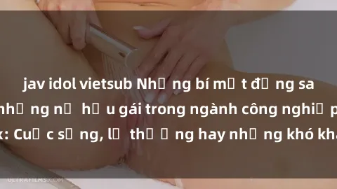 jav idol vietsub Những bí mật đằng sau cuộc sống của những nữ hầu gái trong ngành công nghiệp sex: Cuộc sống, lẽ thường hay những khó khăn mà họ phải đối mặt.