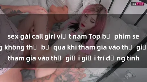 sex gái call girl việt nam Top bộ phim sex châu âu nổi tiếng không thể bỏ qua khi tham gia vào thế giới giải trí đồng tính