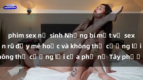 phim sex nữ sinh Những bí mật về sex gái Tây: Sự quyến rũ đầy mê hoặc và không thể cưỡng lại của phụ nữ Tây phương